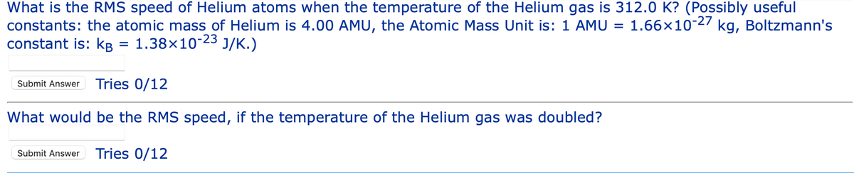 What is the RMS speed of Helium atoms when the temperature of the Helium gas is 312.0 K? (Possibly useful
1.66x10-27 kg, Boltzmann's
constants: the atomic mass of Helium is 4.00 AMU, the Atomic Mass Unit is: 1 AMU
constant is: kg = 1.38×10-23 J/K.)
kB
Submit Answer Tries 0/12
What would be the RMS speed, if the temperature of the Helium gas was doubled?
Submit Answer Tries 0/12
=