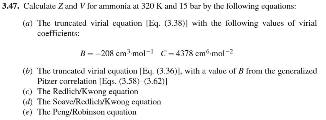 Calculate Z and V for ammonia at 320 K and 15 bar by the following equations:
(a) The truncated virial equation [Eq. (3.38)] with the following values of virial
coefficients:
B = -208 cm³3.mol-1 C=4378 cm6-mol-2
(b) The truncated virial equation [Eq. (3.36)], with a value of B from the generalized
Pitzer correlation [Eqs. (3.58)–(3.62)]
(c) The Redlich/Kwong equation
