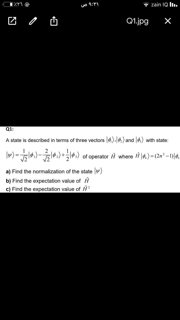 * zain IQ lı.
Q1.jpg
Q1:
A state is described in terms of three vectors )|2) and |) with state:
l02)+13) of operator Ĥ where H |4.) = (2n² – 1)|4,
%3D
a) Find the normalization of the state )
b) Find the expectation value of H
c) Find the expectation value of H?
