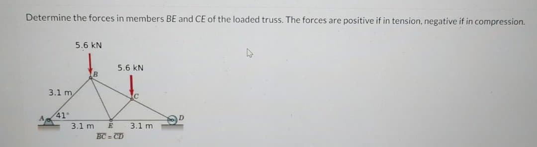 Determine the forces in members BE and CE of the loaded truss. The forces are positive if in tension, negative if in compression.
3.1 m
41°
5.6 kN
B
3.1 m
5.6 KN
E
BC=CD
C
3.1 m
D