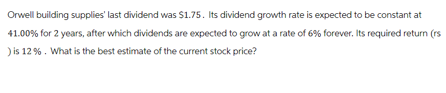 Orwell building supplies' last dividend was $1.75. Its dividend growth rate is expected to be constant at
41.00% for 2 years, after which dividends are expected to grow at a rate of 6% forever. Its required return (rs
) is 12%. What is the best estimate of the current stock price?
