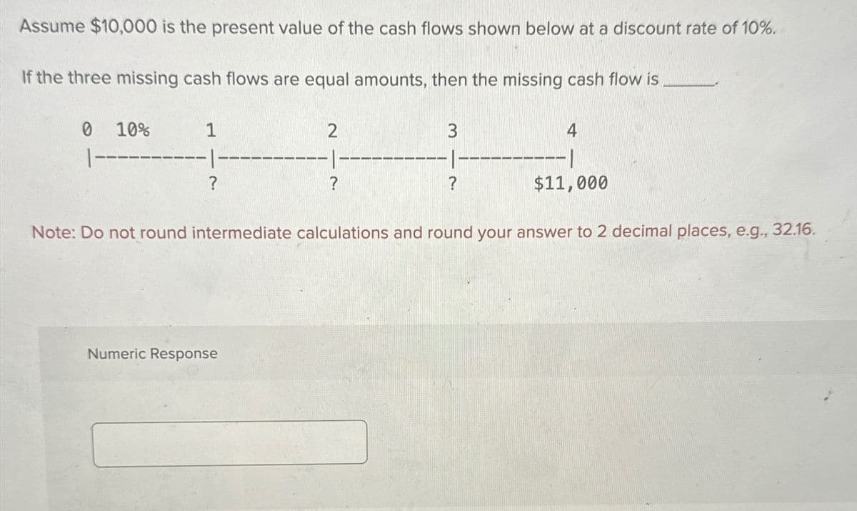 Assume $10,000 is the present value of the cash flows shown below at a discount rate of 10%.
If the three missing cash flows are equal amounts, then the missing cash flow is
0 10%
|---
1
?
2
?
3
?
4
--|
$11,000
Note: Do not round intermediate calculations and round your answer to 2 decimal places, e.g., 32.16.
Numeric Response