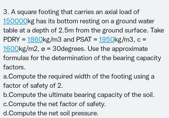3. A square footing that carries an axial load of
150000kg has its bottom resting on a ground water
table at a depth of 2.5m from the ground surface. Take
PDRY = 1860kg/m3 and PSAT = 1950kg/m3, c =
1600kg/m2, ø = 30degrees. Use the approximate
formulas for the determination of the bearing capacity
factors.
a.Compute the required width of the footing using a
factor of safety of 2.
b.Compute the ultimate bearing capacity of the soil.
c.Compute the net factor of safety.
d.Compute the net soil pressure.
