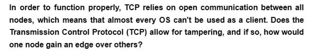 In order to function properly, TCP relies on open communication between all
nodes, which means that almost every OS can't be used as a client. Does the
Transmission Control Protocol (TCP) allow for tampering, and if so, how would
one node gain an edge over others?