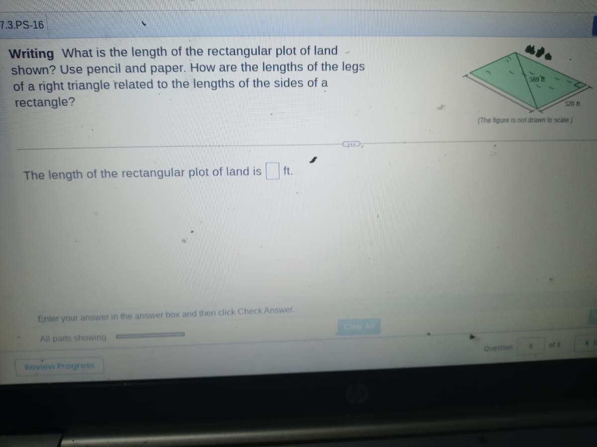 7.3.PS-16
Writing What is the length of the rectangular plot of land
shown? Use pencil and paper. How are the lengths of the legs
of a right triangle related to the lengths of the sides of a
rectangle?
The length of the rectangular plot of land is
ft.
Enter your answer in the answer box and then click Check Answer.
All parts showing
Review Progress
569
Question
(The figure is not drawn to scale)
8
520 ft
of 8
4