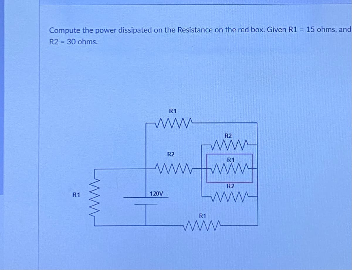 Compute the power dissipated on the Resistance on the red box. Given R1 = 15 ohms, and
R2 = 30 ohms.
R1
R1
www
120V
R2
wwwwwww
I
R2
wwww
R1
R2
wwww.
R1
www.