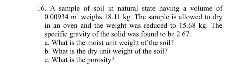16. A sample of soil in natural state having a volume of
0.00934 m³ weighs 18.11 kg. The sample is allowed to dry
in an oven and the weight was reduced to 15.68 kg. The
specific gravity of the solid was found to be 2.67.
a. What is the moist unit weight of the soil?
b. What is the dry unit weight of the soil?
c. What is the porosity?