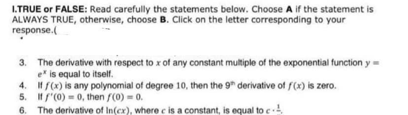 I.TRUE or FALSE: Read carefully the statements below. Choose A if the statement is
ALWAYS TRUE, otherwise, choose B. Click on the letter corresponding to your
response.(
The derivative with respect to x of any constant multiple of the exponential function y =
ex is equal to itself.
If f(x) is any polynomial of degree 10, then the 9th derivative of f(x) is zero.
5. If f'(0) = 0, then f(0) 0.
6. The derivative of In(cx), where c is a constant, is equal to c
