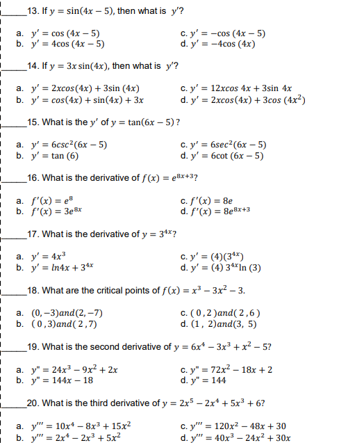 _13. If y = sin(4x – 5), then what is y'?
%3D
а. у'3 cos (4х-5)
b. y' = 4cos (4x – 5)
с. у'%3D— сos (4х — 5)
d. y' = -4cos (4x)
_14. If y = 3x sin(4x), then what is y'?
а. у'%3D2хсos (4x) + 3sin (4x)
b. y' = cos(4x) + sin(4x) + 3x
c. y' = 12xcos 4x + 3sin 4x
d. y' = 2xcos(4x) + 3cos (4x²)
_15. What is the y' of y = tan(6x – 5) ?
a. y' = 6csc2(6x – 5)
b. y' = tan (6)
c. y' = 6sec²(6x – 5)
d. y'%3D бсot (6х — 5)
%3D
16. What is the derivative of f(x) = e8x+3?
a. f'(x) = e®
b. f'(x) = 3e8x
c. f'(x) = 8e
d. f'(x) = 8eBx+3
_17. What is the derivative of y = 34x?
a. y' = 4x3
b. y' = In4x + 34x
c. y' = (4)(3**)
d. y' = (4) 3**In (3)
_18. What are the critical points of f(x) = x³ – 3x2 – 3.
а. (0, -3)аnd(2, -7)
b. (0,3)and( 2,7)
c. (0,2 )and( 2,6)
d. (1, 2)and(3, 5)
19. What is the second derivative of y = 6x* – 3x3 + x² – 5?
а. у"3 24x3 — 9х2 + 2х
b. у"3D 144х — 18
с. у" %3D 72х2 -18х + 2
d. y":
= 144
20. What is the third derivative of y = 2x5 – 2x* + 5x³ + 6?
%3!
а. у" 3 10х4 — 8х3 + 15х2
b. y" = 2x* – 2x3 + 5x?
с. у" 3D 120х2 — 48х + 30
d. y" = 40x3 – 24x? + 30x
