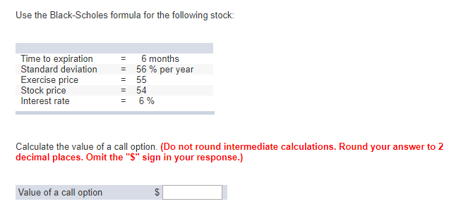 Use the Black-Scholes formula for the following stock:
Time to expiration
Standard deviation
Exercise price
Stock price
Interest rate
||||||||||
Value of a call option
=
=
6 months
56 % per year
55
= 54
6%
Calculate the value of a call option. (Do not round intermediate calculations. Round your answer to 2
decimal places. Omit the "S" sign in your response.)