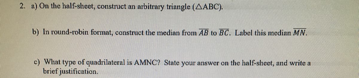 2. a) On the half-sheet, construct an arbitrary triangle (AABC).
b) In round-robin format, construct the median from AB to BC. Label this median MN.
c) What type of quadrilateral is AMNC? State your answer on the half-sheet, and write a
brief justification.
