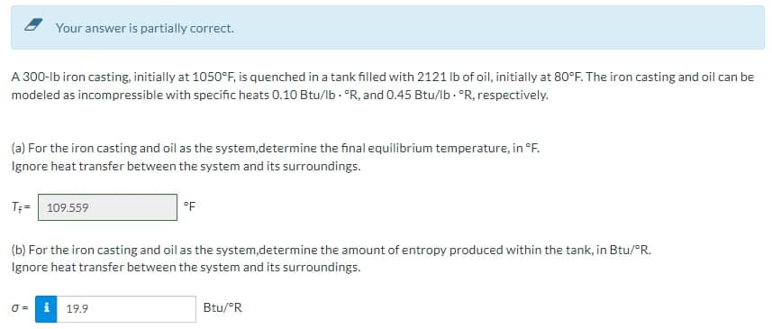 Your answer is partially correct.
A 300-lb iron casting, initially at 1050°F, is quenched in a tank filled with 2121 lb of oil, initially at 80°F. The iron casting and oil can be
modeled as incompressible with specific heats 0.10 Btu/lb. "R, and 0.45 Btu/lb. "R, respectively.
(a) For the iron casting and oil as the system,determine the final equilibrium temperature, in °F.
Ignore heat transfer between the system and its surroundings.
T+= 109.559
0=
(b) For the iron casting and oil as the system,determine the amount of entropy produced within the tank, in Btu/°R.
Ignore heat transfer between the system and its surroundings.
°F
i 19.9
Btu/°R