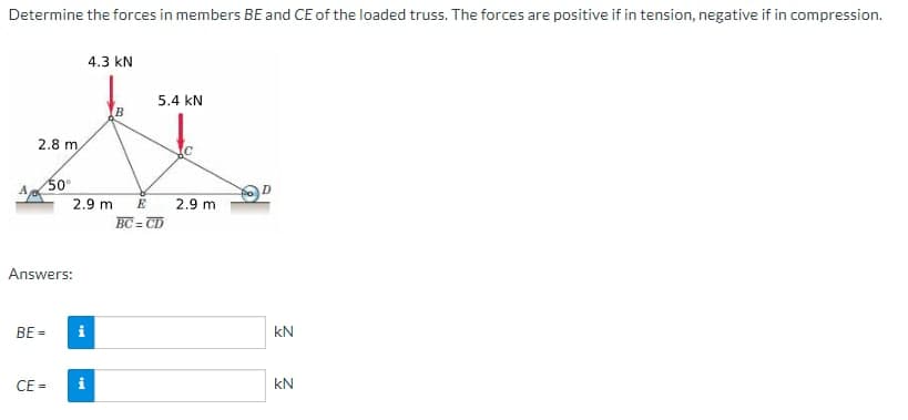 Determine the forces in members BE and CE of the loaded truss. The forces are positive if in tension, negative if in compression.
2.8 m
BE=
50⁰
Answers:
CE=
4.3 KN
2.9 m
i
5.4 KN
E
BC=CD
2.9 m
kN
kN