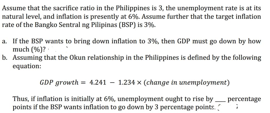 Assume that the sacrifice ratio in the Philippines is 3, the unemployment rate is at its
natural level, and inflation is presently at 6%. Assume further that the target inflation
rate of the Bangko Sentral ng Pilipinas (BSP) is 3%.
a. If the BSP wants to bring down inflation to 3%, then GDP must go down by how
much (%)?
b.
Assuming that the Okun relationship in the Philippines is defined by the following
equation:
GDP growth = 4.241 1.234 x (change in unemployment)
Thus, if inflation is initially at 6%, unemployment ought to rise by
points if the BSP wants inflation to go down by 3 percentage points.
percentage
;