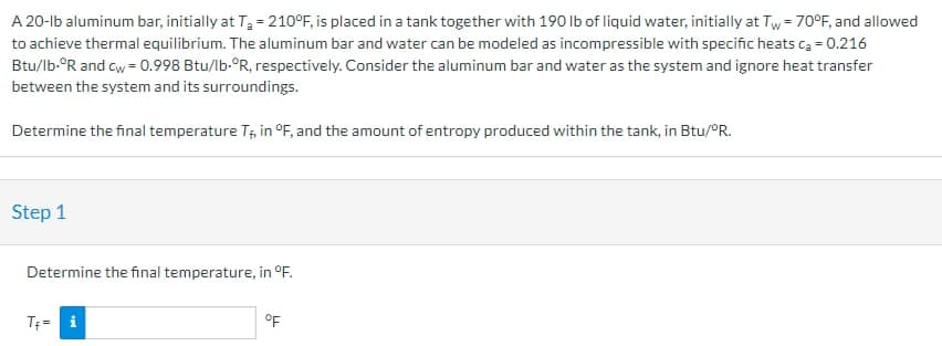 A 20-lb aluminum bar, initially at T₂ = 210°F, is placed in a tank together with 190 lb of liquid water, initially at Tw=70°F, and allowed
to achieve thermal equilibrium. The aluminum bar and water can be modeled as incompressible with specific heats Ca = 0.216
Btu/lb.ºR and cw = 0.998 Btu/lb-°R, respectively. Consider the aluminum bar and water as the system and ignore heat transfer
between the system and its surroundings.
Determine the final temperature T, in °F, and the amount of entropy produced within the tank, in Btu/°R.
Step 1
Determine the final temperature, in °F.
T₁= i
°F