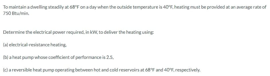 To maintain a dwelling steadily at 68°F on a day when the outside temperature is 40°F, heating must be provided at an average rate of
750 Btu/min.
Determine the electrical power required, in kW, to deliver the heating using:
(a) electrical-resistance heating,
(b) a heat pump whose coefficient of performance is 2.5,
(c) a reversible heat pump operating between hot and cold reservoirs at 68°F and 40°F, respectively.