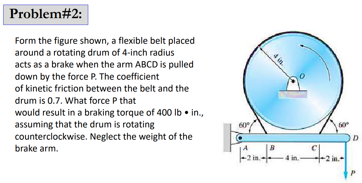 Problem#2:
Form the figure shown, a flexible belt placed
around a rotating drum of 4-inch radius
acts as a brake when the arm ABCD is pulled
down by the force P. The coefficient
of kinetic friction between the belt and the
drum is 0.7. What force P that
would result in a braking torque of 400 lb • in.,
assuming that the drum is rotating
counterclockwise. Neglect the weight of the
brake arm.
60°
A
-2 in.
4 in..
B
4 in.
60°
-2 in.
D
P