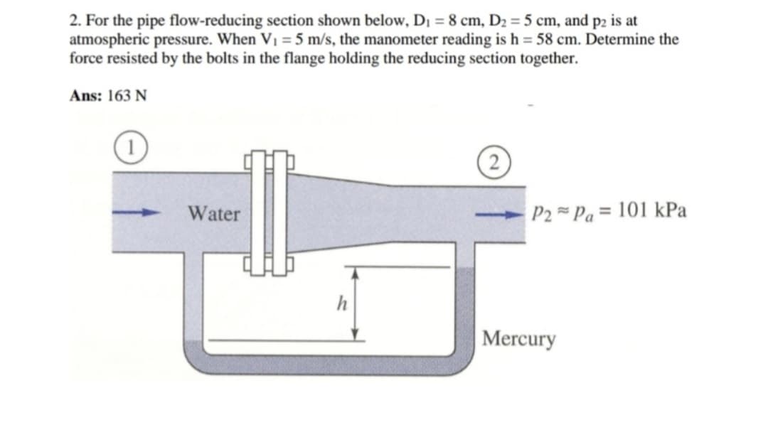 2. For the pipe flow-reducing section shown below, D₁ = 8 cm, D₂ = 5 cm, and p2 is at
atmospheric pressure. When V₁ = 5 m/s, the manometer reading is h = 58 cm. Determine the
force resisted by the bolts in the flange holding the reducing section together.
Ans: 163 N
Water
2
P2Pa 101 kPa
Mercury