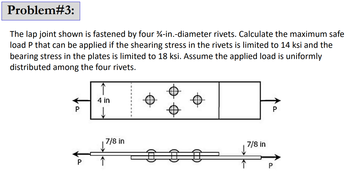 Problem#3:
The lap joint shown is fastened by four 4-in.-diameter rivets. Calculate the maximum safe
load P that can be applied if the shearing stress in the rivets is limited to 14 ksi and the
bearing stress in the plates is limited to 18 ksi. Assume the applied load is uniformly
distributed among the four rivets.
P
P
4 in
↓
7/8 in
7/8 in
P
P