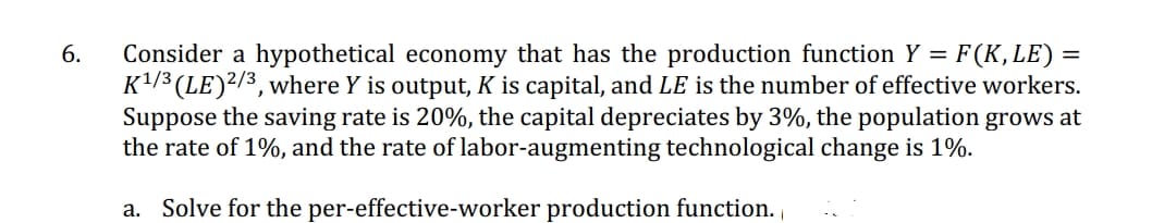 6.
Consider a hypothetical economy that has the production function Y = = F (K, LE) =
K¹/3 (LE) 2/3, where Y is output, K is capital, and LE is the number of effective workers.
Suppose the saving rate is 20%, the capital depreciates by 3%, the population grows at
the rate of 1%, and the rate of labor-augmenting technological change is 1%.
a. Solve for the per-effective-worker production function.