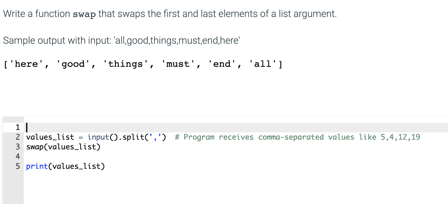 Write a function swap that swaps the first and last elements of a list argument.
Sample output with input: 'all,.good,things,must,end,here'
['here', 'good', 'things', 'must', 'end', 'all']
1 |
2 values_list
3 swap(values_list)
input().split(',') # Program receives comma-separated values like 5,4,12,19
5 print(values_list)
