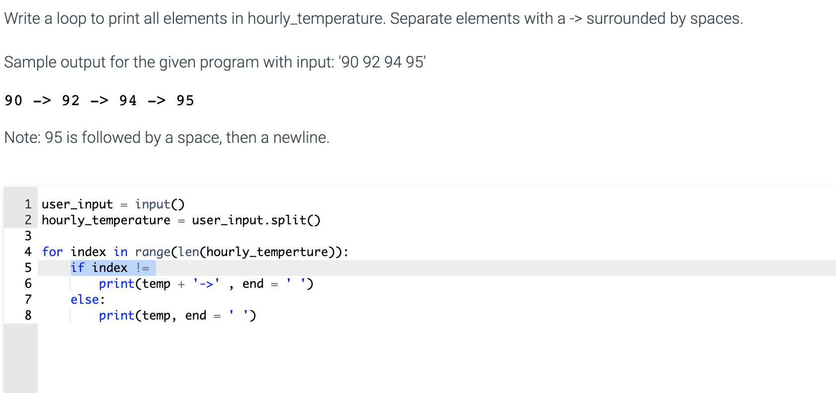 Write a loop to print all elements in hourly_temperature. Separate elements with a -> surrounded by spaces.
Sample output for the given program with input: '90 92 94 95'
90 -> 92 -> 94 -> 95
Note: 95 is followed by a space, then a newline.
1 user_input = input()
2 hourly_temperature
3
user_input.split()
4 for index in range(len(hourly_temperture)):
if index !=
print(temp + '->'
else:
end
')
print(temp, end
')

