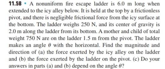 11.58 · A nonuniform fire escape ladder is 6.0 m long when
extended to the icy alley below. It is held at the top by a frictionless
pivot, and there is negligible frictional force from the icy surface at
the bottom. The ladder weighs 250 N, and its center of gravity is
2.0 m along the ladder from its bottom. A mother and child of total
weight 750 N are on the ladder 1.5 m from the pivot. The ladder
makes an angle 0 with the horizontal. Find the magnitude and
direction of (a) the force exerted by the icy alley on the ladder
and (b) the force exerted by the ladder on the pivot. (c) Do your
answers in parts (a) and (b) depend on the angle 0?
