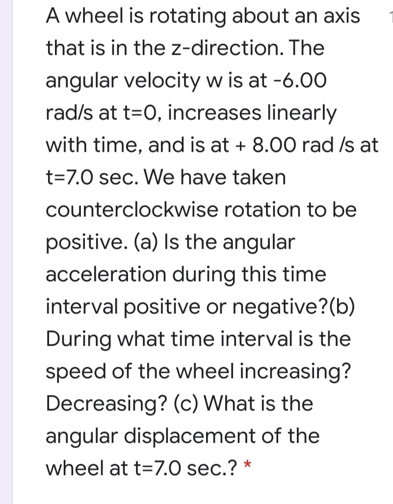 A wheel is rotating about an axis
that is in the z-direction. The
angular velocity w is at -6.00
rad/s at t=0, increases linearly
with time, and is at + 8.00O rad Is at
t=7.0 sec. We have taken
counterclockwise rotation to be
positive. (a) Is the angular
acceleration during this time
interval positive or negative?(b)
During what time interval is the
speed of the wheel increasing?
Decreasing? (c) What is the
angular displacement of the
wheel at t=7.0 sec.? *
