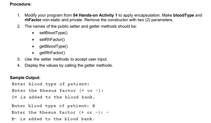Procedure:
1. Modify your program from 04 Hands-on Activity 1 to apply encapsulation. Make bloodType and
rhFactor non-static and private. Remove the constructor with two (2) parameters.
2. The names of the public setter and getter methods should be:
• setBloodType()
• setRhFactor()
• getBloodType()
getRhFactor()
3. Use the setter methods to accept user input.
4. Display the values by calling the getter methods.
Sample Output:
Enter blood type of patient:
Enter the Rhesus factor (+ or -):
O+ is added to the blood bank.
Enter blood type of patient: B
Enter the Rhesus factor (+ or -):
B- is added to the blood bank.
