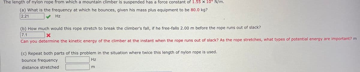 The length of nylon rope from which a mountain climber is suspended has a force constant of 1.55 x 10 N/m.
(a) What is the frequency at which he bounces, given his mass plus equipment to be 80.0 kg?
2.21
✓
Hz
(b) How much would this rope stretch to break the climber's fall, if he free-falls 2.00 m before the rope runs out of slack?
7.1
X
Can you determine the kinetic energy of the climber at the instant when the rope runs out of slack? As the rope stretches, what types of potential energy are important? m
(c) Repeat both parts of this problem in the situation where twice this length of nylon rope is used.
bounce frequency
Hz
distance stretched
m
