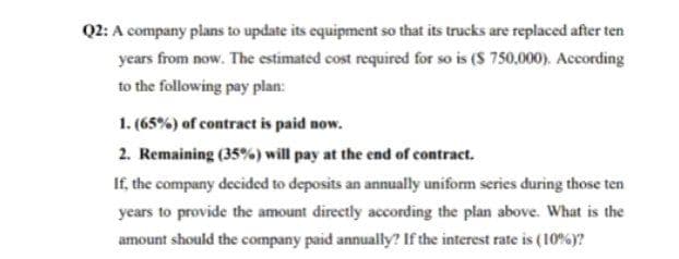 Q2: A company plans to update its equipment so that its trucks are replaced after ten
years from now. The estimated cost required for so is ($ 750,000). According
to the following pay plan:
1. (65%) of contract is paid now.
2. Remaining (35%) will pay at the end of contract.
If, the company decided to deposits an annually uniform series during those ten
years to provide the amount directly according the plan above. What is the
amount should the company paid annually? If the interest rate is (10%)?