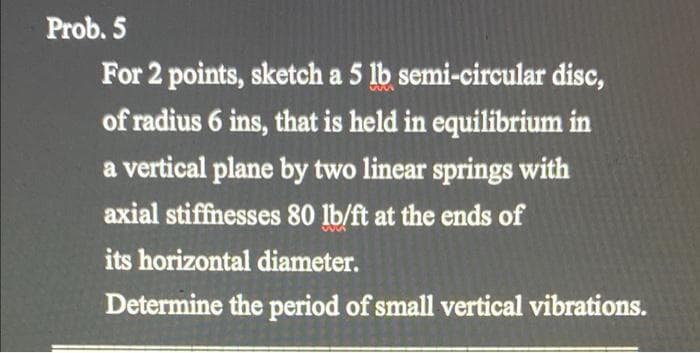 Prob. 5
For 2 points, sketch a 5 lb semi-circular disc,
of radius 6 ins, that is held in equilibrium in
a vertical plane by two linear springs with
axial stiffnesses 80 lb/ft at the ends of
its horizontal diameter.
Determine the period of small vertical vibrations.
