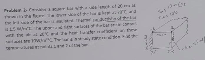 Problem 2- Consider a square bar with a side length of 20 cm as
shown in the figure. The lower side of the bar is kept at 70°C, and
the left side of the bar is insulated. Thermal çonductivity of the bar
is 1.5 W/m°C. The upper and right surfaces of the bar are in contact
with the air at 20°C and the heat transfer coefficient on these
surfaces are 1oW/m*C. The bar is in steady state condition. Find the
2.
temperatures at points 1 and 2 of the bar.
20cm
とこがん
