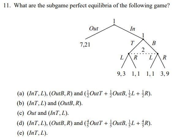 11. What are the subgame perfect equilibria of the following game?
Out
In
T
B
7,21
L R
L/R
9,3 1,1 1,1 3,9
(a) (InT, L), (OutB, R) and (OutT+OutB, L + R).
(b) (InT, L) and (OutB, R).
(c) Out and (InT, L).
(d) (InT, L), (OutB, R) and (OutT+OutB, L + R).
(e) (InT, L).
2