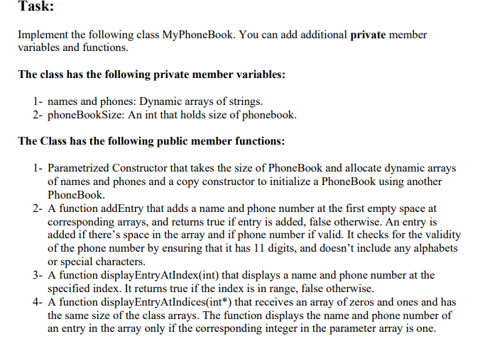 Task:
Implement the following class MyPhoneBook. You can add additional private member
variables and functions.
The class has the following private member variables:
1- names and phones: Dynamic arrays of strings.
2- phoneBookSize: An int that holds size of phonebook.
The Class has the following public member functions:
1- Parametrized Constructor that takes the size of PhoneBook and allocate dynamic arrays
of names and phones and a copy constructor to initialize a PhoneBook using another
PhoneBook.
2- A function addEntry that adds a name and phone number at the first empty space at
corresponding arrays, and returns true if entry is added, false otherwise. An entry is
added if there's space in the array and if phone number if valid. It checks for the validity
of the phone number by ensuring that it has 11 digits, and doesn't include any alphabets
or special characters.
3- A function displayEntryAtIndex(int) that displays a name and phone number at the
specified index. It returns true if the index is in range, false otherwise.
4- A function displayEntryAtIndices(int*) that receives an array of zeros and ones and has
the same size of the class arrays. The function displays the name and phone number of
an entry in the array only if the corresponding integer in the parameter array is one.
