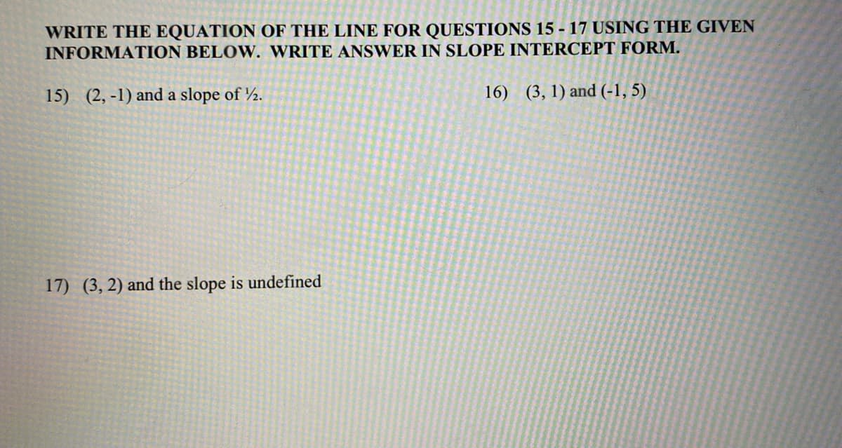 WRITE THE EQUATION OF THE LINE FOR QUESTIONS 15 - 17 USING THE GIVEN
INFORMATION BELOW. WRITE ANSWER IN SLOPE INTERCEPT FORM.
15) (2, -1) and a slope of 2.
16) (3, 1) and (-1, 5)
17) (3, 2) and the slope is undefined
