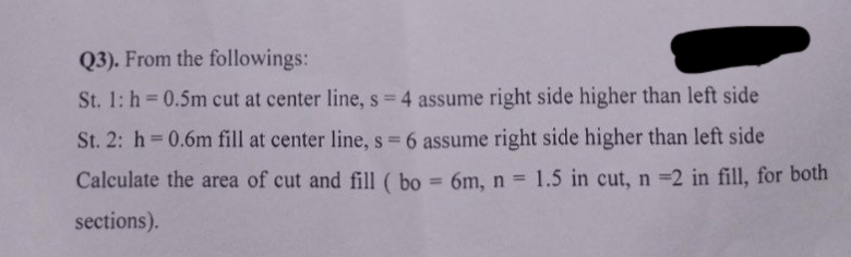 Q3). From the followings:
St. 1: h= 0.5m cut at center line, s = 4 assume right side higher than left side
St. 2: h=0.6m fill at center line, s = 6 assume right side higher than left side
Calculate the area of cut and fill (bo = 6m, n = 1.5 in cut, n =2 in fill, for both
sections).