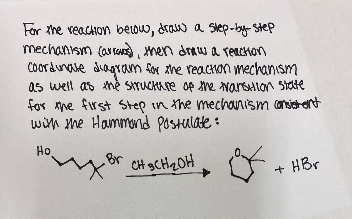 For the reaction below, draw a step-by-Step
mechanism (ar rOus men drawa reaction
Coordinate diagram
as well as mě Struckare of she ransHlon state
m for the reacon mechanism
for the first Step in the mechanism consist ent
with me Hammond Postulate :
Но
-Br
CH gCH2OH
+ HBr
