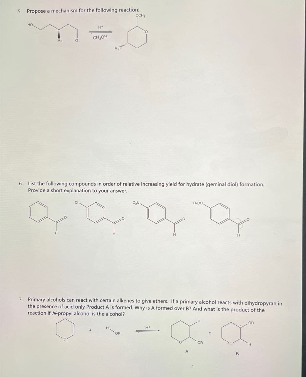 5. Propose a mechanism for the following reaction:
HO.
H+
Me
CH₂OH
Ме
OCH3
6. List the following compounds in order of relative increasing yield for hydrate (geminal diol) formation.
Provide a short explanation to your answer.
H
CI
O₂N.
HyCO.
H
H
7. Primary alcohols can react with certain alkenes to give ethers. If a primary alcohol reacts with dihydropyran in
the presence of acid only Product A is formed. Why is A formed over B? And what is the product of the
reaction if N-propyl alcohol is the alcohol?
H+
OR
H
OR
LOR
H
B