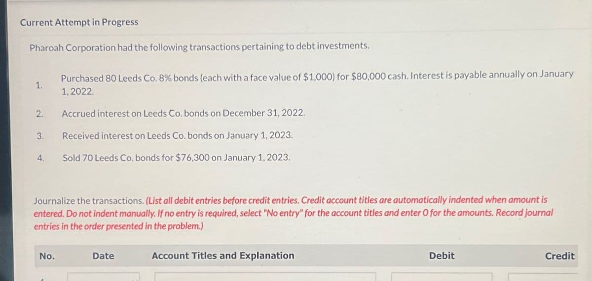Current Attempt in Progress
Pharoah Corporation had the following transactions pertaining to debt investments.
1.
Purchased 80 Leeds Co. 8% bonds (each with a face value of $1,000) for $80,000 cash. Interest is payable annually on January
1.2022
2.
Accrued interest on Leeds Co. bonds on December 31, 2022.
3. Received interest on Leeds Co. bonds on January 1, 2023.
Sold 70 Leeds Co. bonds for $76,300 on January 1, 2023.
Journalize the transactions. (List all debit entries before credit entries. Credit account titles are automatically indented when amount is
entered. Do not indent manually. If no entry is required, select "No entry" for the account titles and enter O for the amounts. Record journal
entries in the order presented in the problem.)
No.
Date
Account Titles and Explanation
Debit
Credit