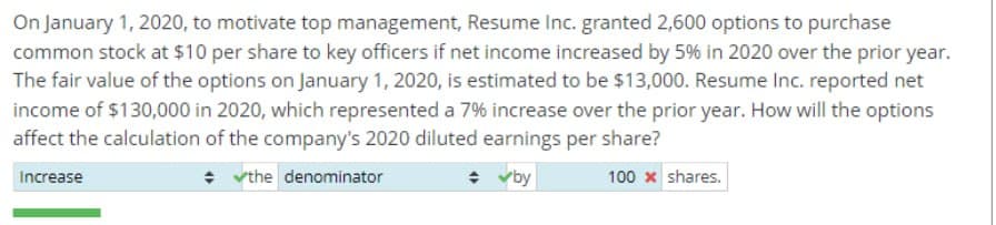 On January 1, 2020, to motivate top management, Resume Inc. granted 2,600 options to purchase
common stock at $10 per share to key officers if net income increased by 5% in 2020 over the prior year.
The fair value of the options on January 1, 2020, is estimated to be $13,000. Resume Inc. reported net
income of $130,000 in 2020, which represented a 7% increase over the prior year. How will the options
affect the calculation of the company's 2020 diluted earnings per share?
Increase
the denominator
✓by
100 x shares.