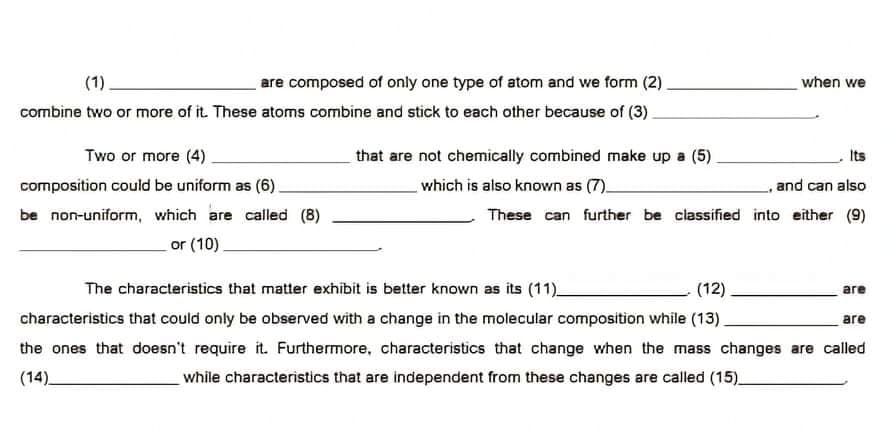 (1)
are composed of only one type of atom and we form (2)
when we
combine two or more of it. These atoms combine and stick to each other because of (3).
Two or more (4).
that are not chemically combined make up a (5)
Its
composition could be uniform as (6)
which is also known as (7)
and can also
be non-uniform, which are called (8)
These can further be classified into either (9)
or (10).
The characteristics that matter exhibit is better known as its (11)_
(12)
are
characteristics that could only be observed with a change in the molecular composition while (13).
are
the ones that doesn't require it. Furthermore, characteristics that change when the mass changes are called
(14)_
while characteristics that are independent from these changes are called (15)
