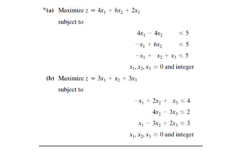 *(a) Maximize z = 4x, + 6x2 + 2x3
subject to
4x1 - 4x,
< 5
-X1 + 6x,
-X1 + x2 + x3< 5
X1, X2, X3 2 0 and integer
(b) Маximize z
3x1 + x2 + 3x3
subject to
-x, + 2x, + x3< 4
4x, - 3x, < 2
X1 - 3x, + 2, < 3
X1, X2, Xz 2 0 and integer
