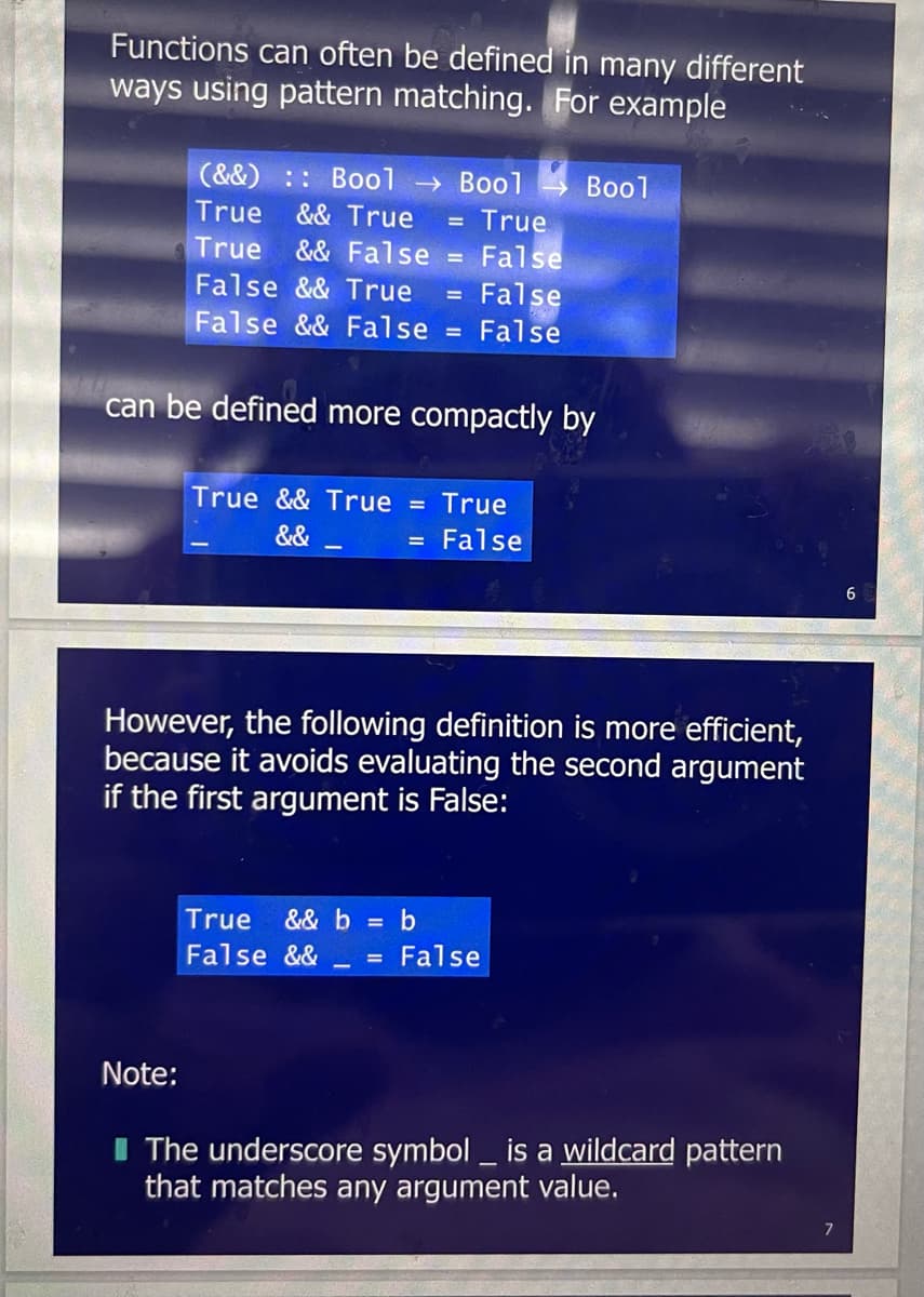 Functions can often be defined in many different
ways using pattern matching. For example
(&&) :: Bool → Bool
True && True = True
True && False
False && True
False && False
Note:
False
False
= False
can be defined more compactly by
True && True = True
&&
False
=
Bool
However, the following definition is more efficient,
because it avoids evaluating the second argument
if the first argument is False:
True && b = b
False && = False
The underscore symbol is a wildcard pattern
that matches any argument value.