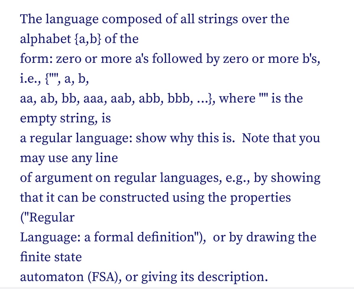 The language composed of all strings over the
alphabet {a,b} of the
form: zero or more a's followed by zero or more b's,
i.e., {"", a, b,
aa, ab, bb, aaa, aab, abb, bbb, ...}, where "" is the
empty string, is
a regular language: show why this is. Note that you
may use any line
of argument on regular languages, e.g., by showing
that it can be constructed using the properties
("Regular
Language: a formal definition"), or by drawing the
finite state
automaton (FSA), or giving its description.
