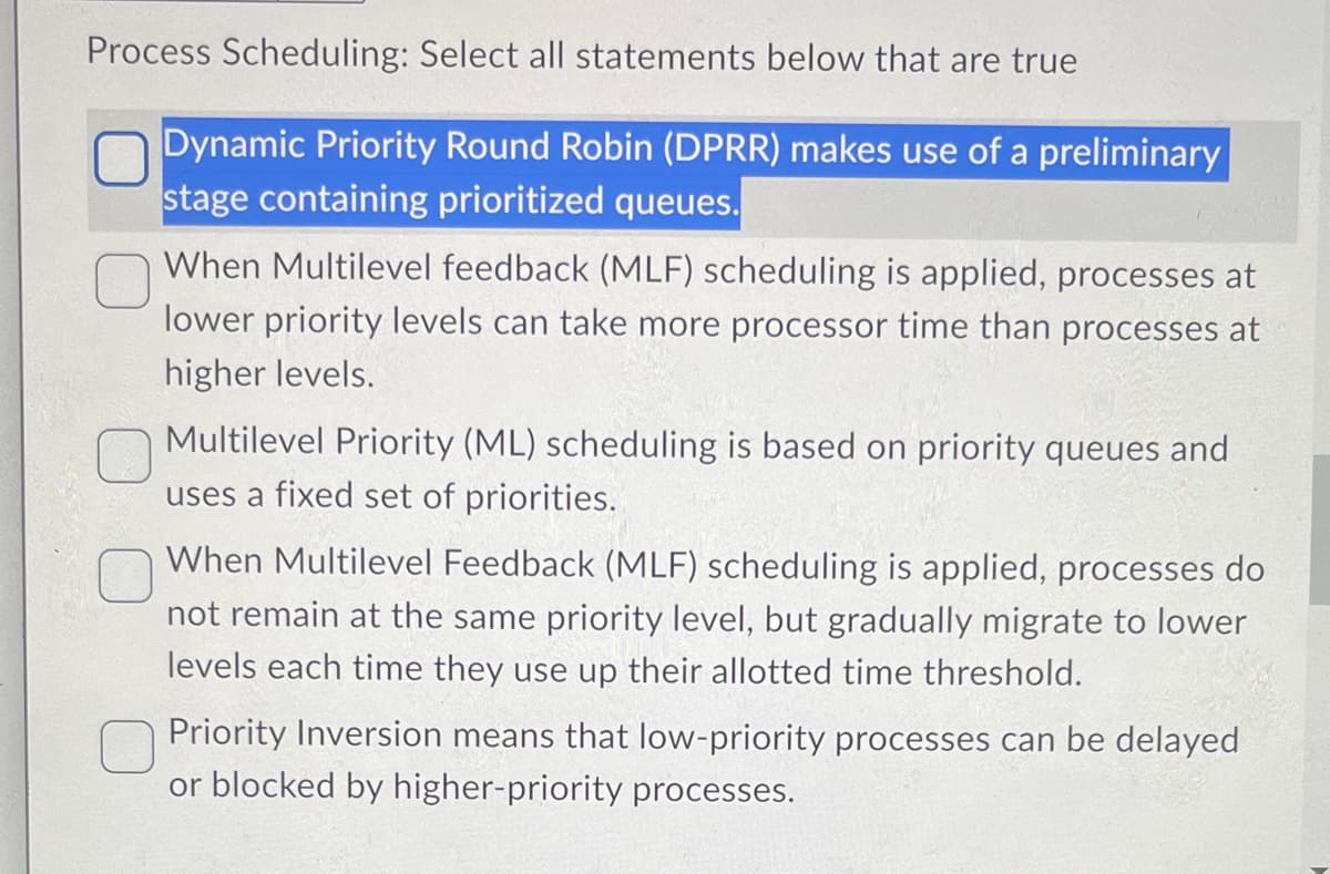 Process Scheduling: Select all statements below that are true
Dynamic Priority Round Robin (DPRR) makes use of a preliminary
stage containing prioritized queues.
When Multilevel feedback (MLF) scheduling is applied, processes at
lower priority levels can take more processor time than processes at
higher levels.
Multilevel Priority (ML) scheduling is based on priority queues and
uses a fixed set of priorities.
When Multilevel Feedback (MLF) scheduling is applied, processes do
not remain at the same priority level, but gradually migrate to lower
levels each time they use up their allotted time threshold.
Priority Inversion means that low-priority processes can be delayed
or blocked by higher-priority processes.