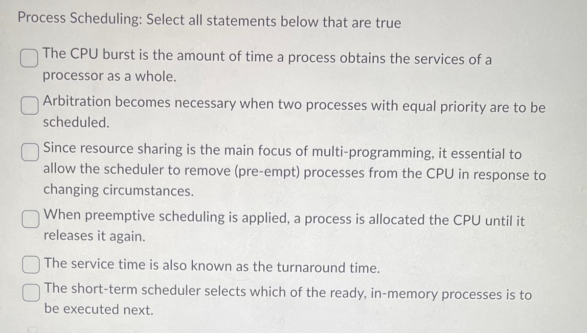 Process Scheduling: Select all statements below that are true
The CPU burst is the amount of time a process obtains the services of a
processor as a whole.
Arbitration becomes necessary when two processes with equal priority are to be
scheduled.
Since resource sharing is the main focus of multi-programming, it essential to
allow the scheduler to remove (pre-empt) processes from the CPU in response to
changing circumstances.
0
When preemptive scheduling is applied, a process is allocated the CPU until it
releases it again.
The service time is also known as the turnaround time.
The short-term scheduler selects which of the ready, in-memory processes is to
be executed next.