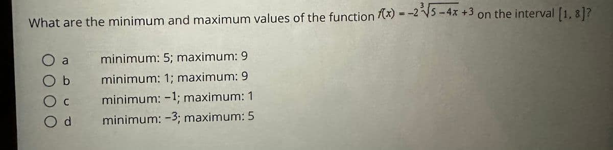 What are the minimum and maximum values of the function f(x) = -25-4x +3 on the interval [1, 8]?
O a
Ob
minimum: 5; maximum: 9
minimum: 1; maximum: 9
O C
minimum: -1; maximum: 1
Od
minimum: -3; maximum: 5