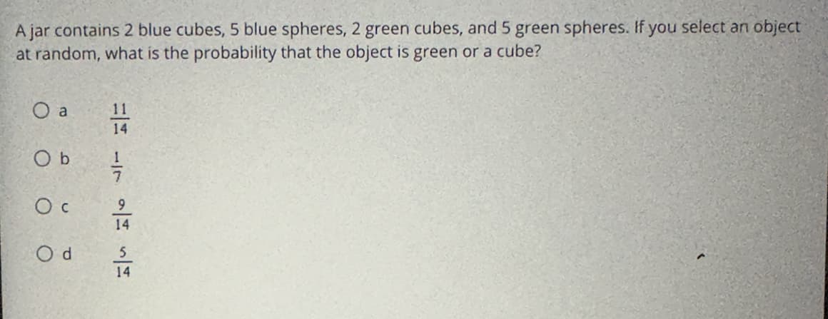 A jar contains 2 blue cubes, 5 blue spheres, 2 green cubes, and 5 green spheres. If you select an object
at random, what is the probability that the object is green or a cube?
O a
Ob
Oc
Od
11
14
=
14
5
14