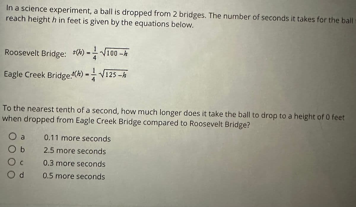 In a science experiment, a ball is dropped from 2 bridges. The number of seconds it takes for the ball
reach height h in feet is given by the equations below.
Roosevelt Bridge: (h) =√100-h
Eagle Creek Bridge: () == -√125-h
To the nearest tenth of a second, how much longer does it take the ball to drop to a height of 0 feet
when dropped from Eagle Creek Bridge compared to Roosevelt Bridge?
O a
O b
O c
Od
0.11 more seconds
2.5 more seconds
0.3 more seconds
0.5 more seconds